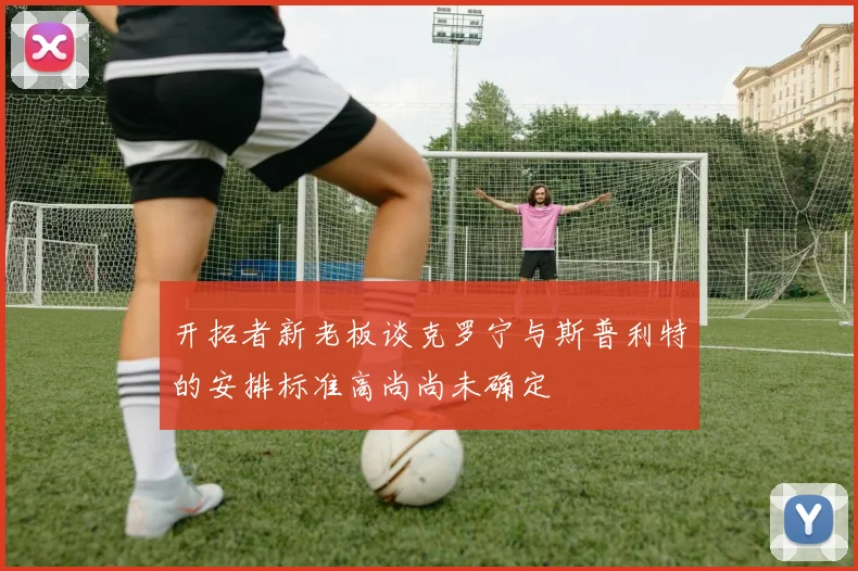 开拓者新老板谈克罗宁与斯普利特的安排标准高尚尚未确定