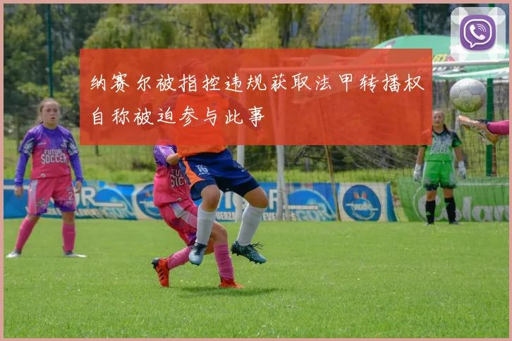 纳赛尔被指控违规获取法甲转播权自称被迫参与此事