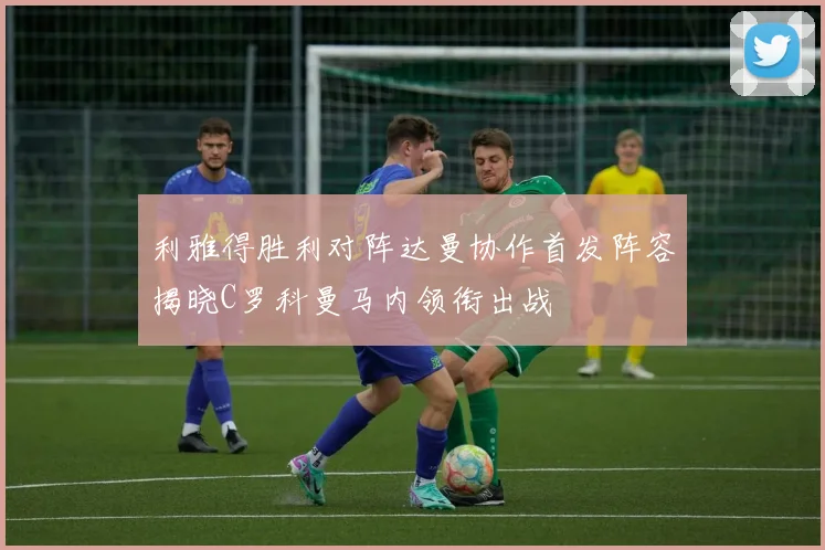 利雅得胜利对阵达曼协作首发阵容揭晓C罗科曼马内领衔出战