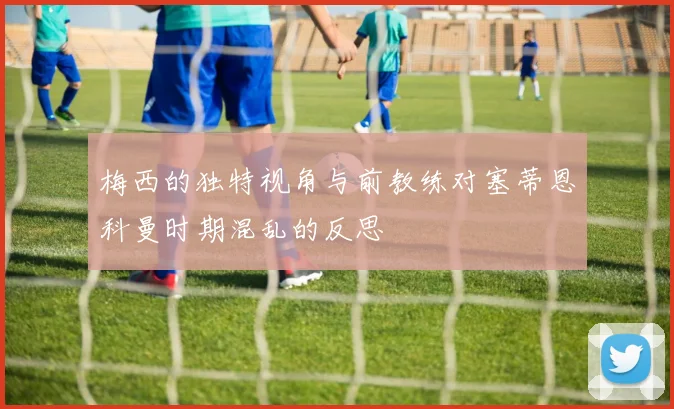 梅西的独特视角与前教练对塞蒂恩科曼时期混乱的反思