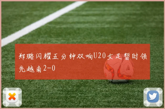 郑璐闪耀五分钟双响U20女足暂时领先越南2-0