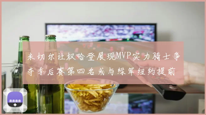 米切尔让权哈登展现MVP实力骑士争夺季后赛第四名或与绿军纽约提前交锋
