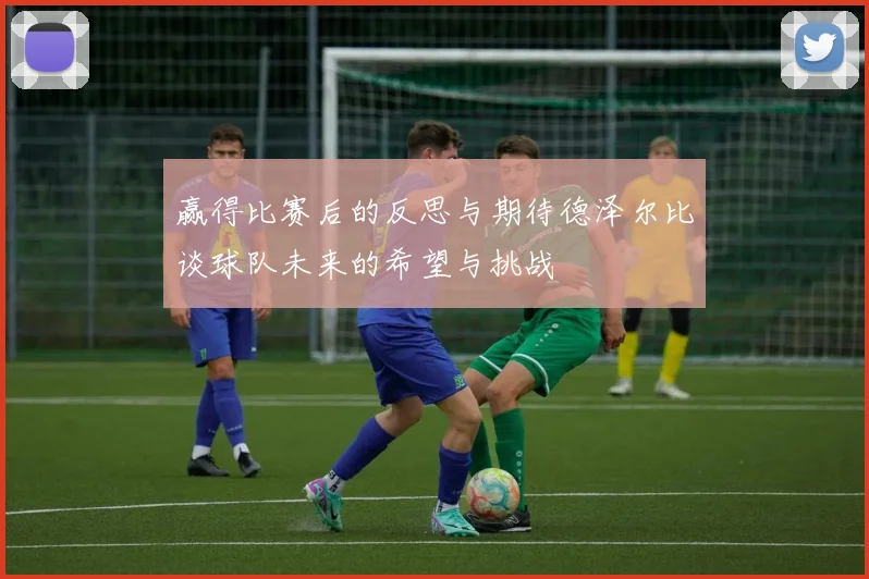 赢得比赛后的反思与期待德泽尔比谈球队未来的希望与挑战