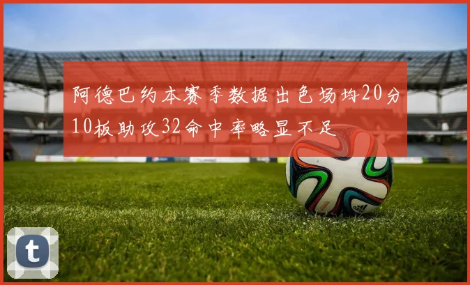阿德巴约本赛季数据出色场均20分10板助攻32命中率略显不足