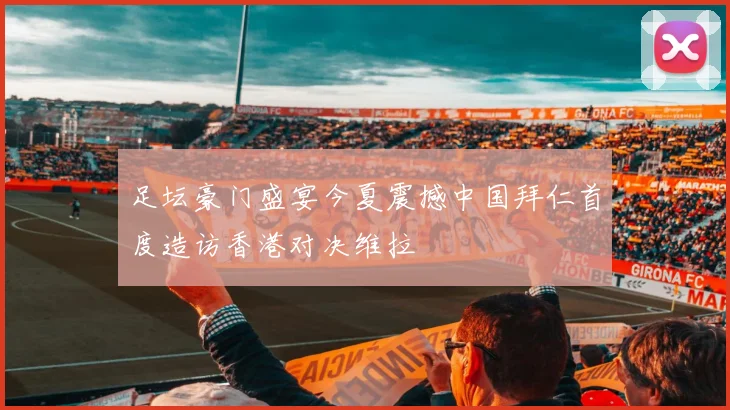 足坛豪门盛宴今夏震撼中国拜仁首度造访香港对决维拉