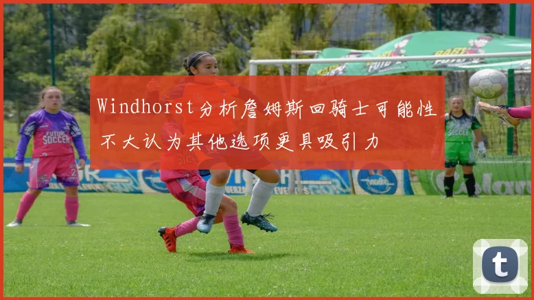 Windhorst分析詹姆斯回骑士可能性不大认为其他选项更具吸引力