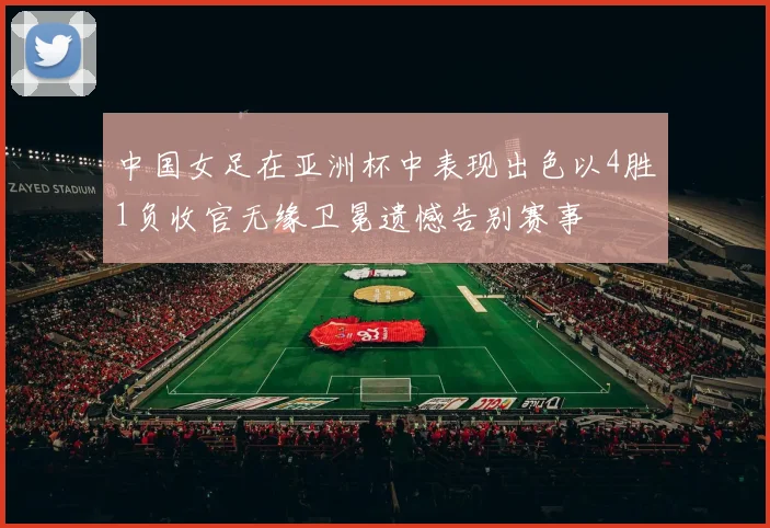 中国女足在亚洲杯中表现出色以4胜1负收官无缘卫冕遗憾告别赛事