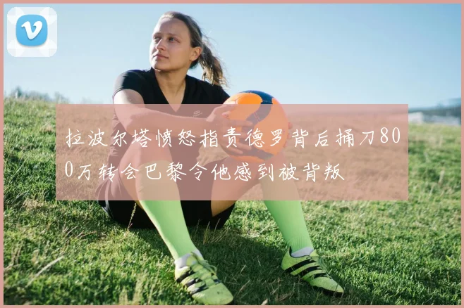 拉波尔塔愤怒指责德罗背后捅刀800万转会巴黎令他感到被背叛