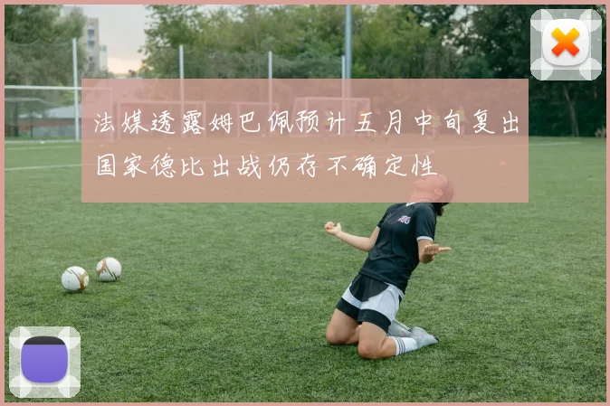 法媒透露姆巴佩预计五月中旬复出国家德比出战仍存不确定性