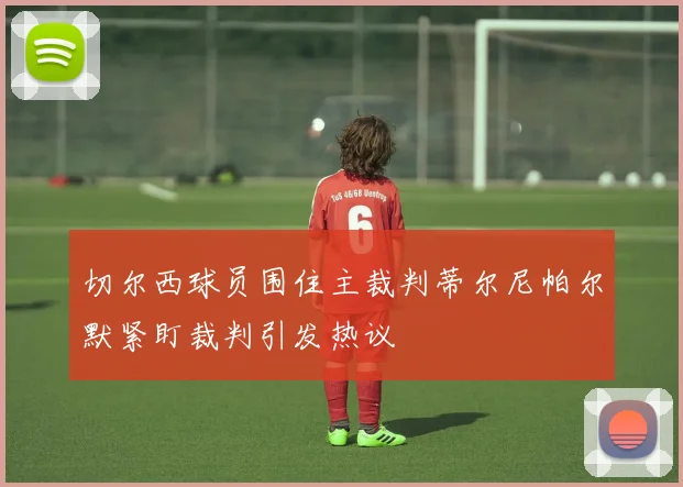 切尔西球员围住主裁判蒂尔尼帕尔默紧盯裁判引发热议
